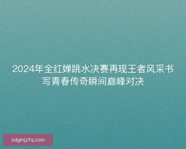 2024年全红婵跳水决赛再现王者风采书写青春传奇瞬间巅峰对决