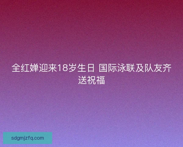 全红婵迎来18岁生日 国际泳联及队友齐送祝福