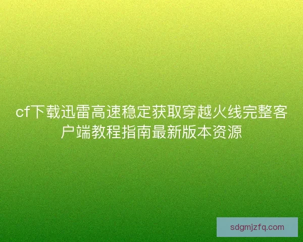 cf下载迅雷高速稳定获取穿越火线完整客户端教程指南最新版本资源
