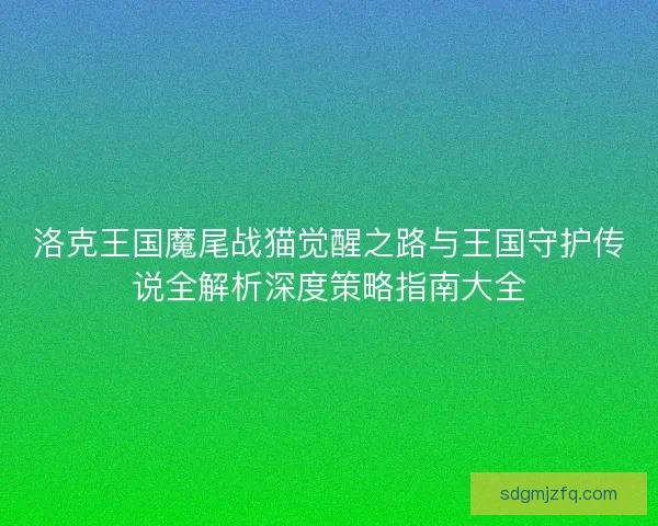 洛克王国魔尾战猫觉醒之路与王国守护传说全解析深度策略指南大全