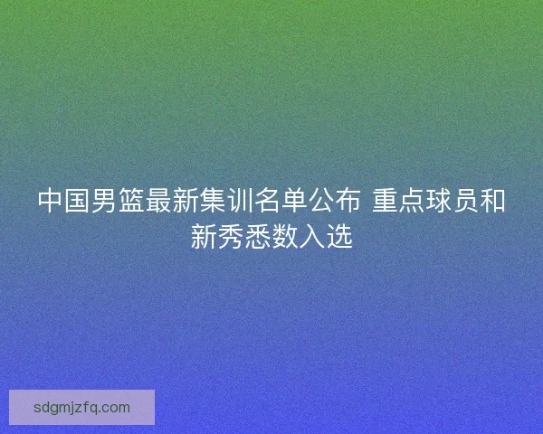 中国男篮最新集训名单公布 重点球员和新秀悉数入选