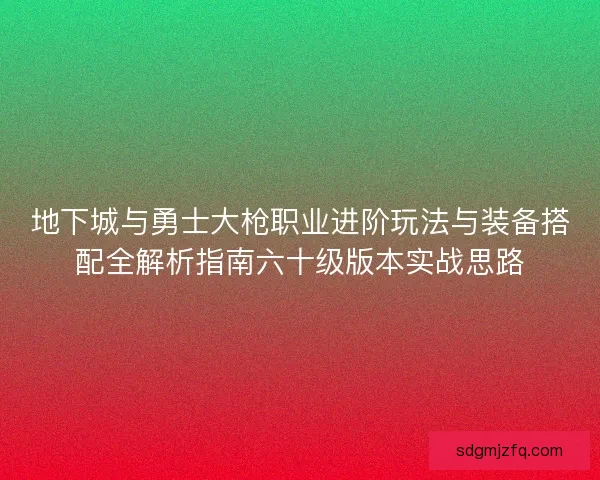 地下城与勇士大枪职业进阶玩法与装备搭配全解析指南六十级版本实战思路