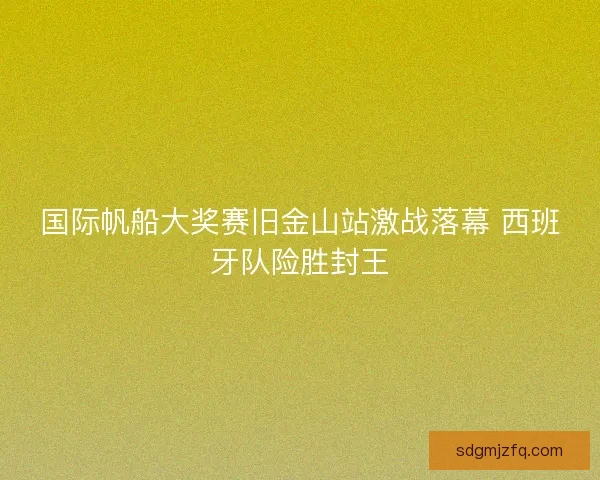 国际帆船大奖赛旧金山站激战落幕 西班牙队险胜封王