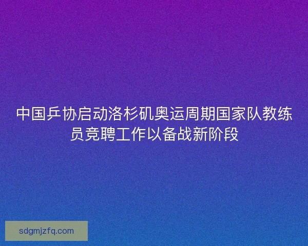 中国乒协启动洛杉矶奥运周期国家队教练员竞聘工作以备战新阶段