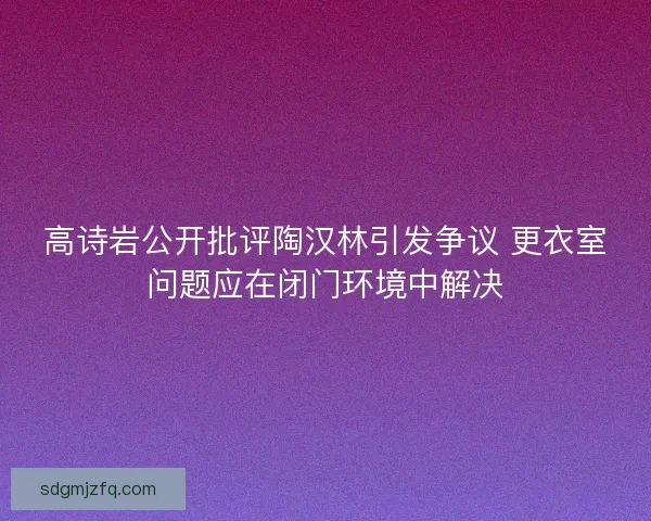 高诗岩公开批评陶汉林引发争议 更衣室问题应在闭门环境中解决