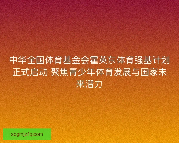 中华全国体育基金会霍英东体育强基计划正式启动 聚焦青少年体育发展与国家未来潜力