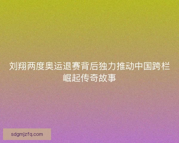 刘翔两度奥运退赛背后独力推动中国跨栏崛起传奇故事