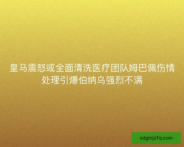 皇马震怒或全面清洗医疗团队姆巴佩伤情处理引爆伯纳乌强烈不满