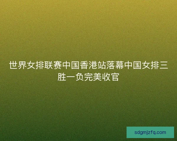 世界女排联赛中国香港站落幕中国女排三胜一负完美收官