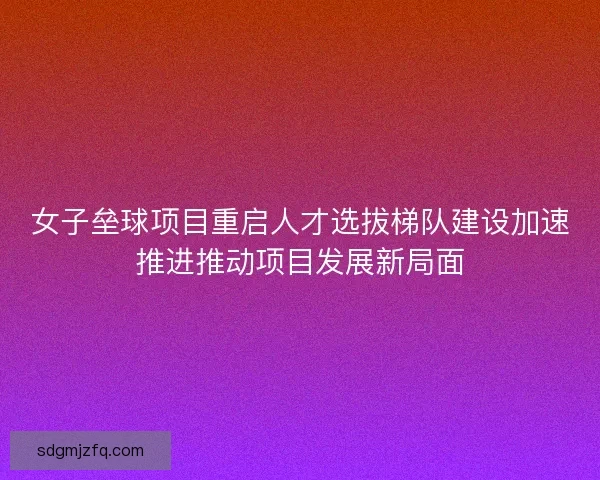 女子垒球项目重启人才选拔梯队建设加速推进推动项目发展新局面