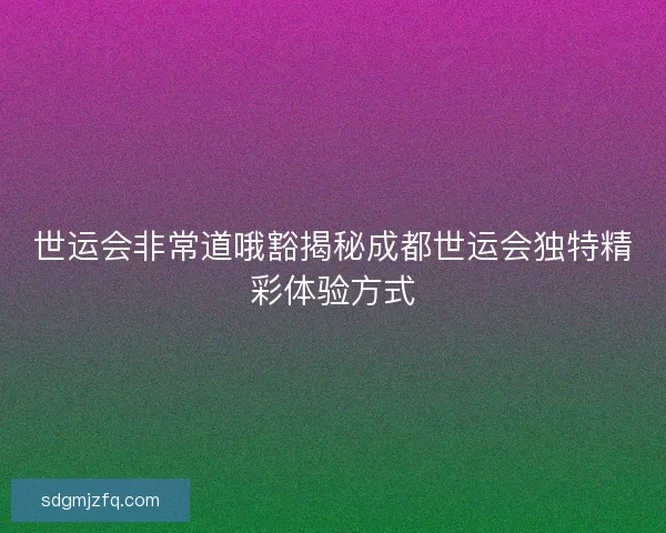 世运会非常道哦豁揭秘成都世运会独特精彩体验方式