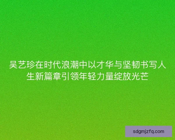 吴艺珍在时代浪潮中以才华与坚韧书写人生新篇章引领年轻力量绽放光芒