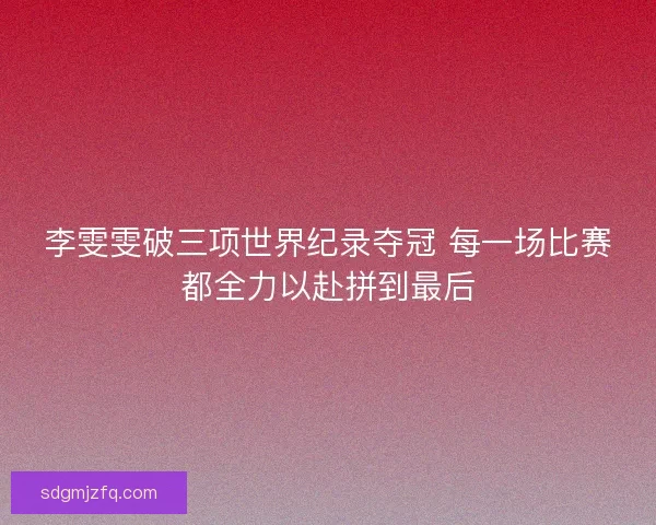 李雯雯破三项世界纪录夺冠 每一场比赛都全力以赴拼到最后