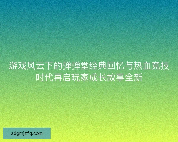 游戏风云下的弹弹堂经典回忆与热血竞技时代再启玩家成长故事全新