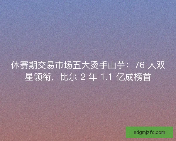 休赛期交易市场五大烫手山芋：76 人双星领衔，比尔 2 年 1.1 亿成榜首