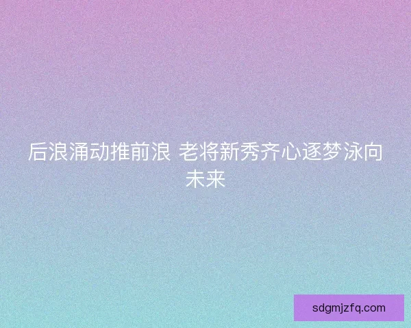 后浪涌动推前浪 老将新秀齐心逐梦泳向未来