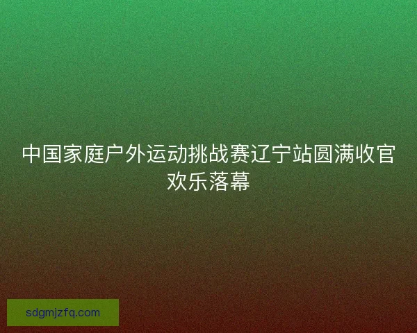 中国家庭户外运动挑战赛辽宁站圆满收官欢乐落幕