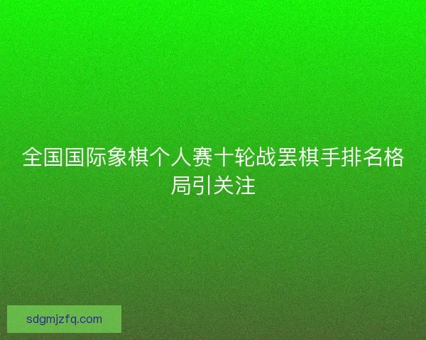 全国国际象棋个人赛十轮战罢棋手排名格局引关注