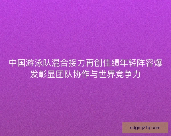 中国游泳队混合接力再创佳绩年轻阵容爆发彰显团队协作与世界竞争力
