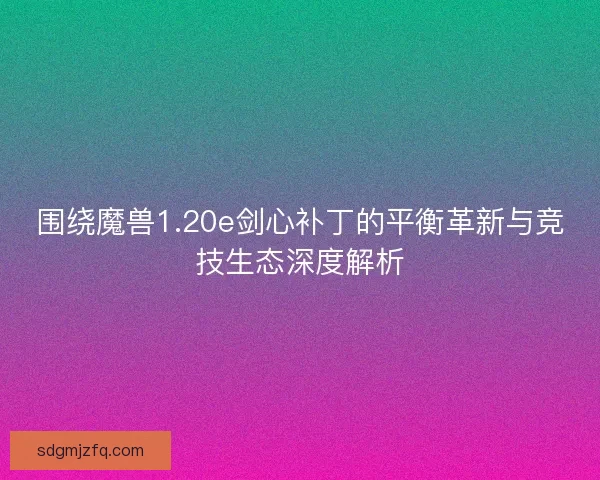 围绕魔兽1.20e剑心补丁的平衡革新与竞技生态深度解析