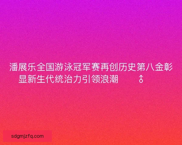 潘展乐全国游泳冠军赛再创历史第八金彰显新生代统治力引领浪潮🏊‍♂️🔥