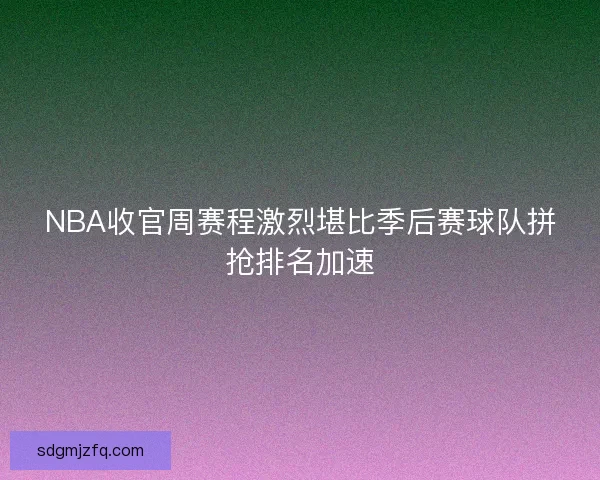 NBA收官周赛程激烈堪比季后赛球队拼抢排名加速