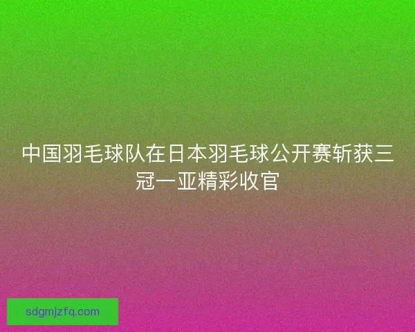 中国羽毛球队在日本羽毛球公开赛斩获三冠一亚精彩收官