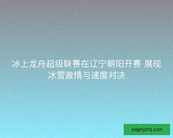 冰上龙舟超级联赛在辽宁朝阳开赛 展现冰雪激情与速度对决