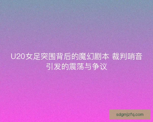 U20女足突围背后的魔幻剧本 裁判哨音引发的震荡与争议