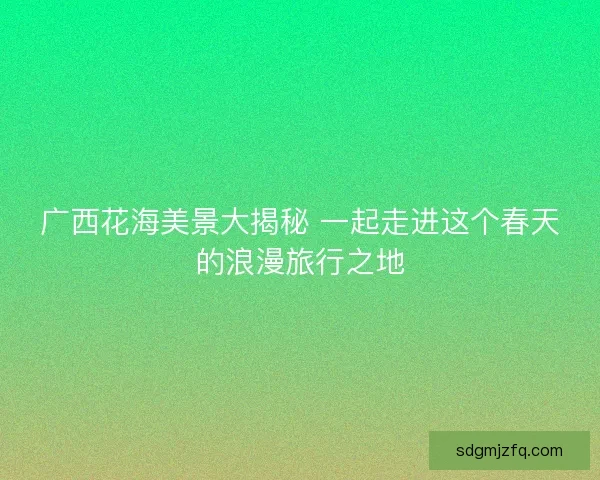 广西花海美景大揭秘 一起走进这个春天的浪漫旅行之地